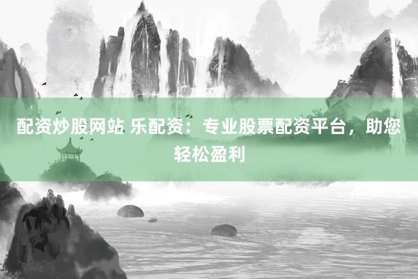 配资炒股网站 乐配资：专业股票配资平台，助您轻松盈利