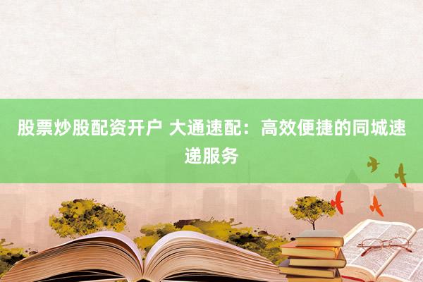 股票炒股配资开户 大通速配：高效便捷的同城速递服务