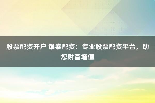 股票配资开户 银泰配资：专业股票配资平台，助您财富增值