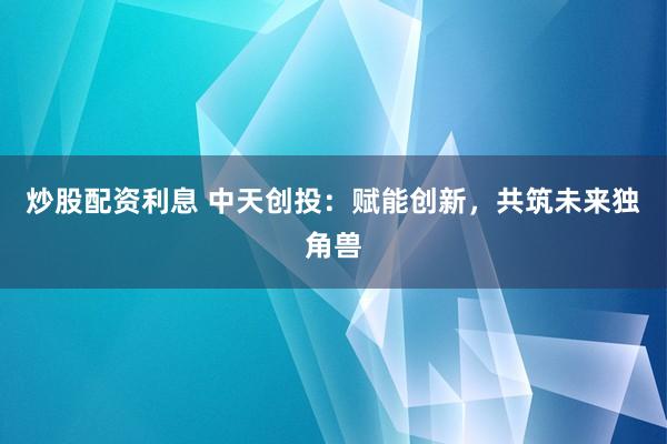 炒股配资利息 中天创投：赋能创新，共筑未来独角兽