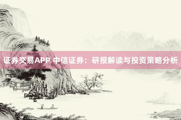 证券交易APP 中信证券：研报解读与投资策略分析