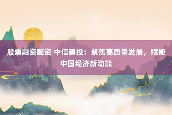 股票融资配资 中信建投：聚焦高质量发展，赋能中国经济新动能