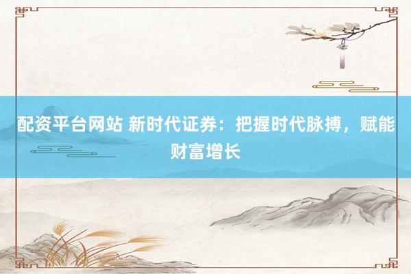 配资平台网站 新时代证券：把握时代脉搏，赋能财富增长