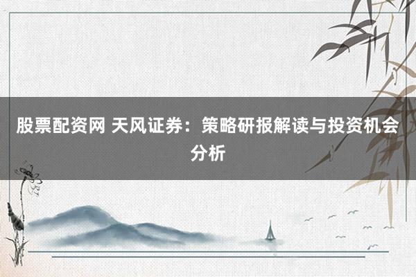 股票配资网 天风证券：策略研报解读与投资机会分析