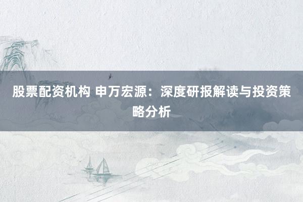 股票配资机构 申万宏源：深度研报解读与投资策略分析