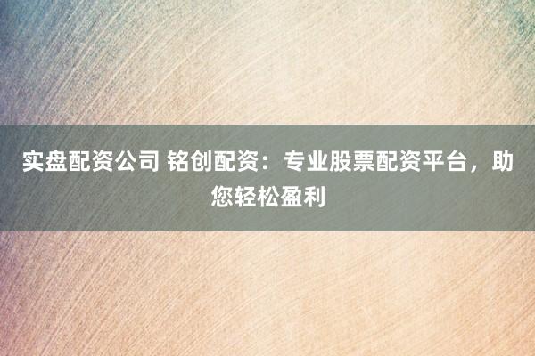 实盘配资公司 铭创配资：专业股票配资平台，助您轻松盈利