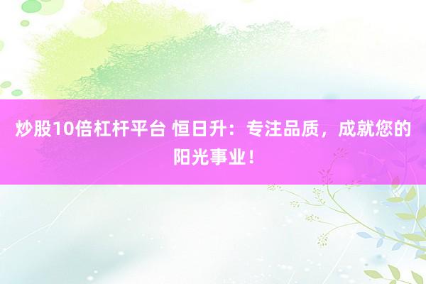炒股10倍杠杆平台 恒日升：专注品质，成就您的阳光事业！
