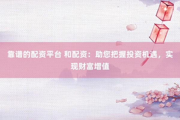 靠谱的配资平台 和配资：助您把握投资机遇，实现财富增值