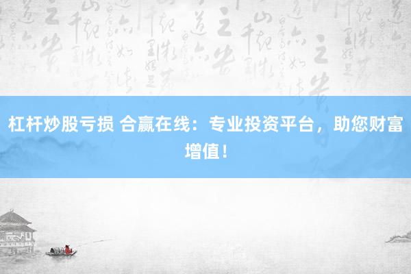 杠杆炒股亏损 合赢在线：专业投资平台，助您财富增值！
