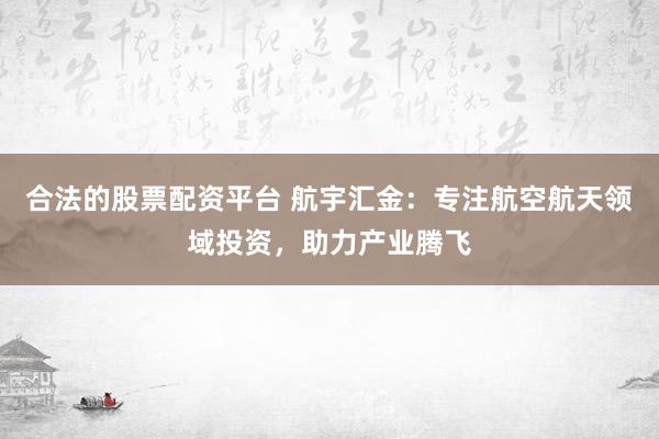 合法的股票配资平台 航宇汇金：专注航空航天领域投资，助力产业腾飞