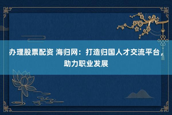办理股票配资 海归网：打造归国人才交流平台，助力职业发展