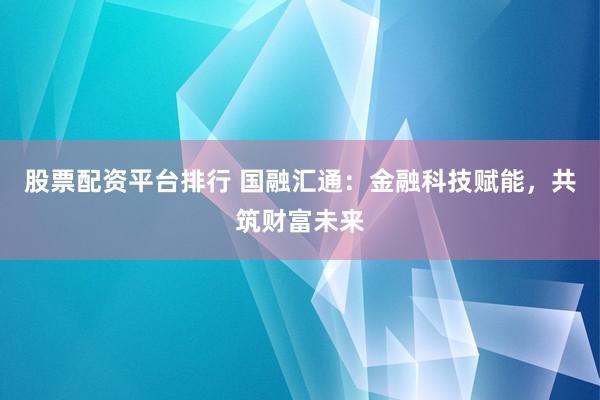 股票配资平台排行 国融汇通：金融科技赋能，共筑财富未来