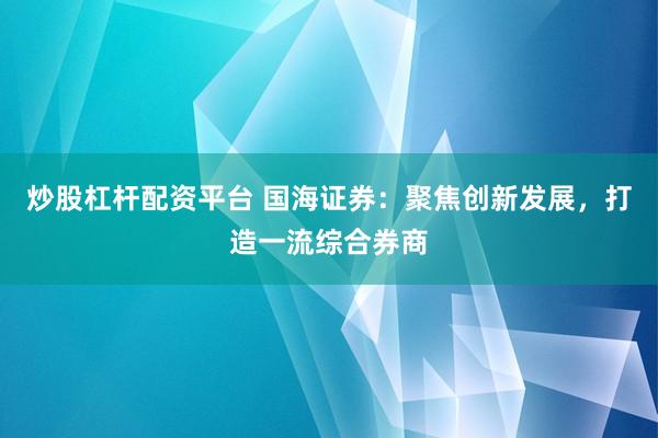 炒股杠杆配资平台 国海证券：聚焦创新发展，打造一流综合券商