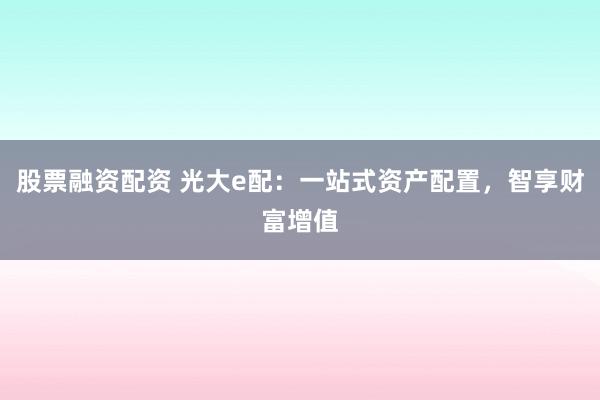 股票融资配资 光大e配：一站式资产配置，智享财富增值