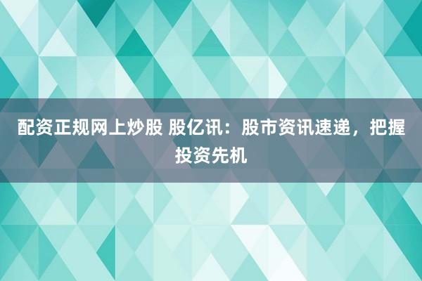 配资正规网上炒股 股亿讯：股市资讯速递，把握投资先机