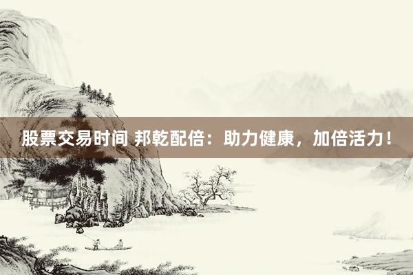 股票交易时间 邦乾配倍：助力健康，加倍活力！