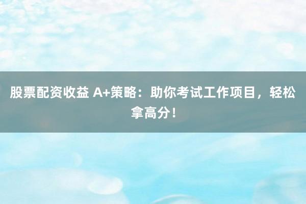 股票配资收益 A+策略：助你考试工作项目，轻松拿高分！