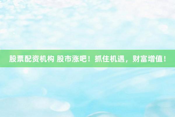 股票配资机构 股市涨吧！抓住机遇，财富增值！