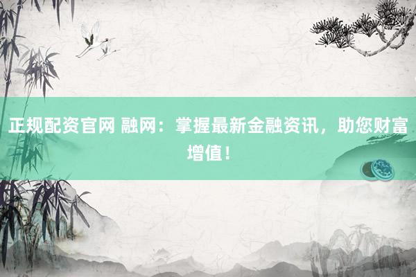 正规配资官网 融网：掌握最新金融资讯，助您财富增值！