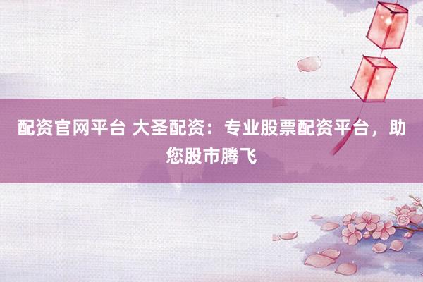 配资官网平台 大圣配资：专业股票配资平台，助您股市腾飞