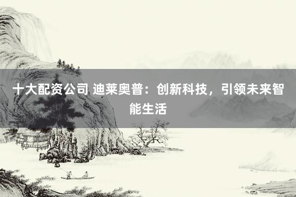 十大配资公司 迪莱奥普：创新科技，引领未来智能生活