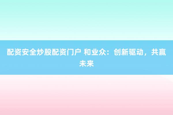 配资安全炒股配资门户 和业众：创新驱动，共赢未来