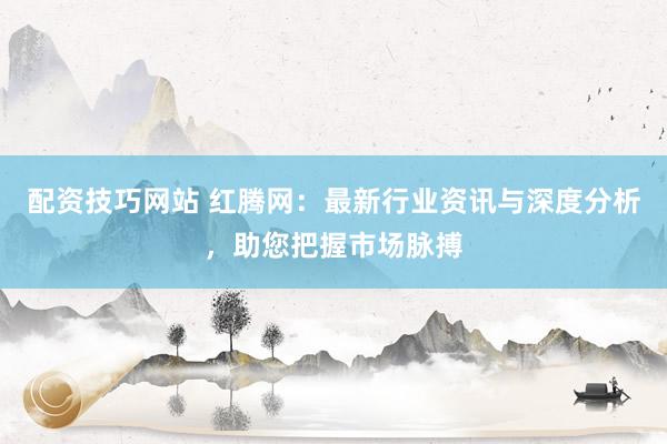 配资技巧网站 红腾网：最新行业资讯与深度分析，助您把握市场脉搏