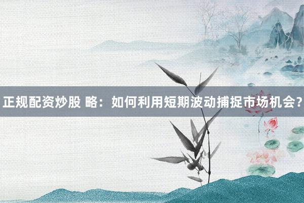 正规配资炒股 略：如何利用短期波动捕捉市场机会？