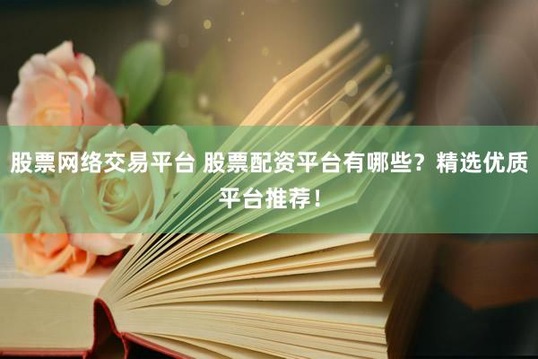 股票网络交易平台 股票配资平台有哪些？精选优质平台推荐！