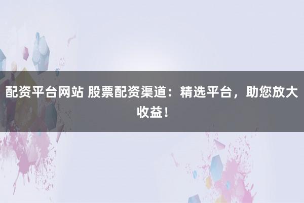 配资平台网站 股票配资渠道：精选平台，助您放大收益！