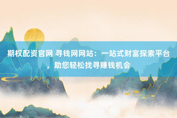 期权配资官网 寻钱网网站：一站式财富探索平台，助您轻松找寻赚钱机会