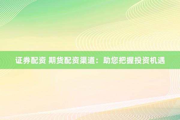 证券配资 期货配资渠道：助您把握投资机遇