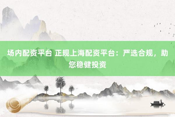 场内配资平台 正规上海配资平台：严选合规，助您稳健投资