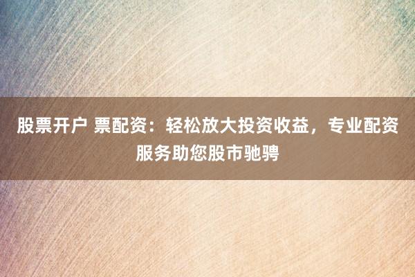 股票开户 票配资：轻松放大投资收益，专业配资服务助您股市驰骋