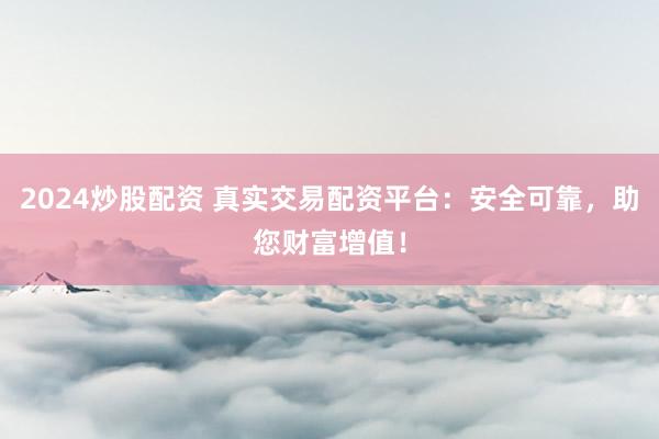2024炒股配资 真实交易配资平台：安全可靠，助您财富增值！