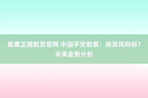 股票正规配资官网 中国平安股票：投资风向标？未来走势分析