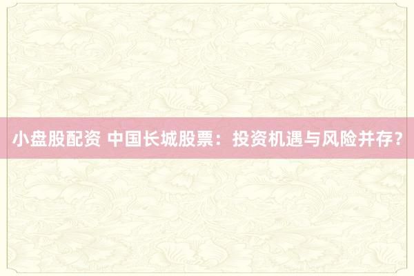 小盘股配资 中国长城股票：投资机遇与风险并存？