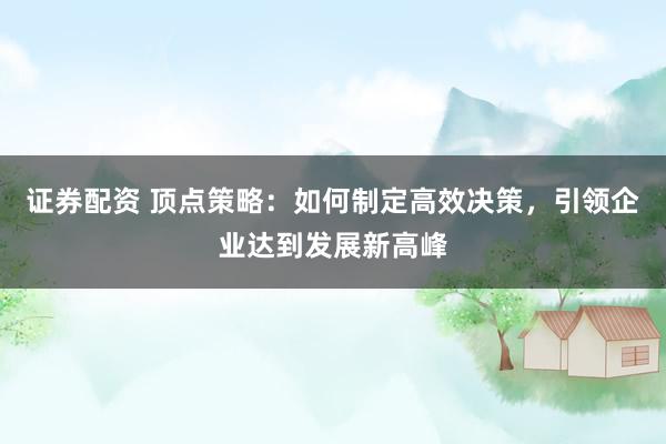 证券配资 顶点策略：如何制定高效决策，引领企业达到发展新高峰