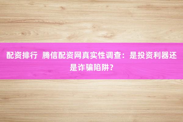 配资排行  腾信配资网真实性调查：是投资利器还是诈骗陷阱？