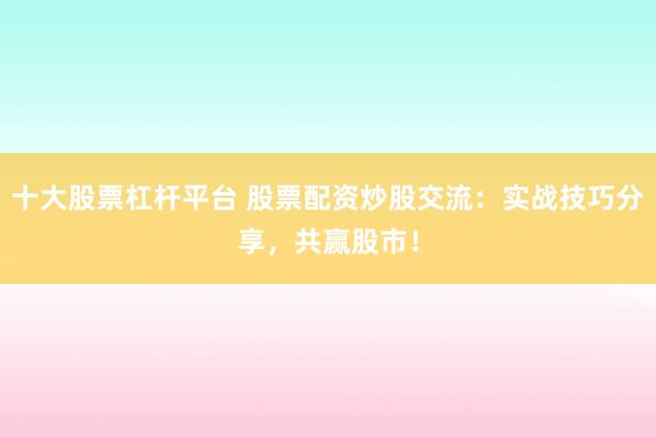 十大股票杠杆平台 股票配资炒股交流：实战技巧分享，共赢股市！