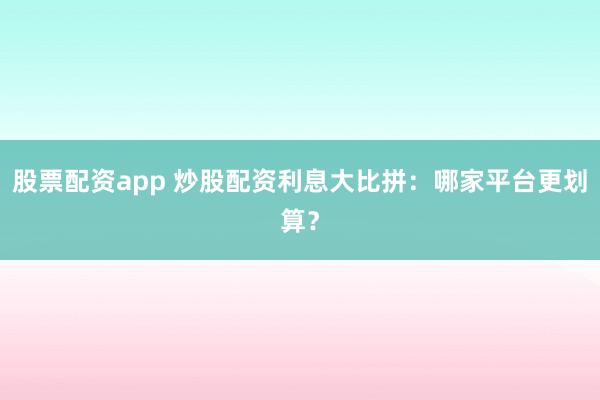 股票配资app 炒股配资利息大比拼：哪家平台更划算？