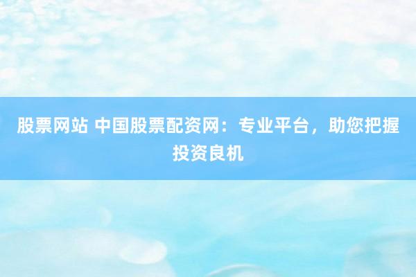 股票网站 中国股票配资网：专业平台，助您把握投资良机