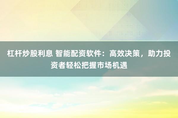 杠杆炒股利息 智能配资软件：高效决策，助力投资者轻松把握市场机遇