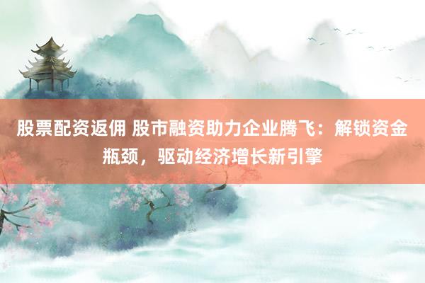 股票配资返佣 股市融资助力企业腾飞：解锁资金瓶颈，驱动经济增长新引擎