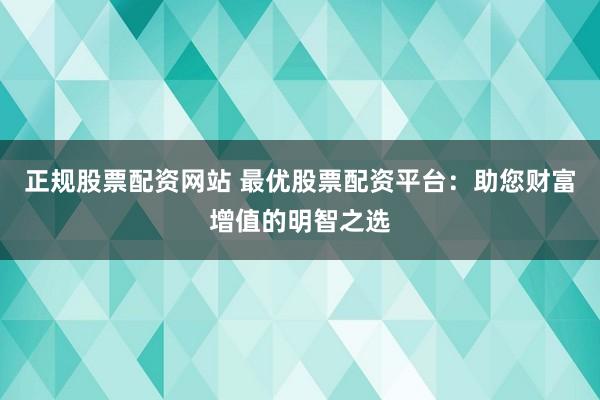 正规股票配资网站 最优股票配资平台：助您财富增值的明智之选