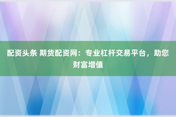 配资头条 期货配资网：专业杠杆交易平台，助您财富增值