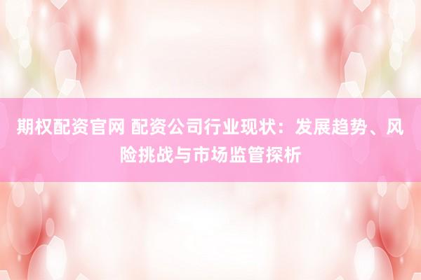 期权配资官网 配资公司行业现状：发展趋势、风险挑战与市场监管探析