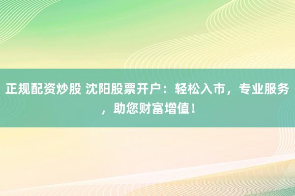 正规配资炒股 沈阳股票开户：轻松入市，专业服务，助您财富增值！