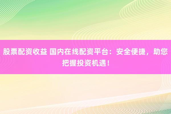 股票配资收益 国内在线配资平台：安全便捷，助您把握投资机遇！