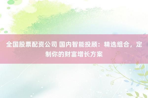全国股票配资公司 国内智能投顾：精选组合，定制你的财富增长方案